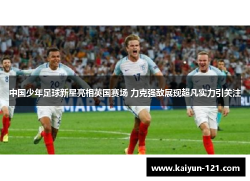 中国少年足球新星亮相英国赛场 力克强敌展现超凡实力引关注